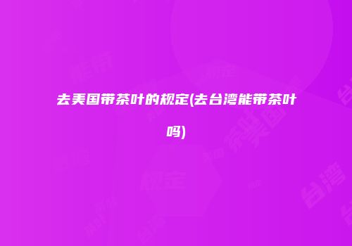 去美国带茶叶的规定(去台湾能带茶叶吗)
