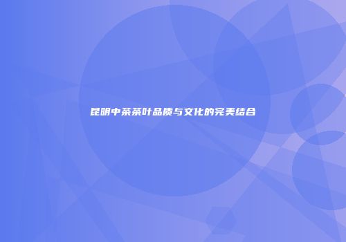 昆明中茶茶叶品质与文化的完美结合