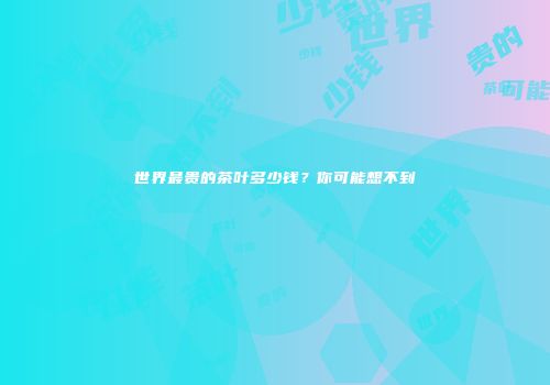 世界最贵的茶叶多少钱？你可能想不到