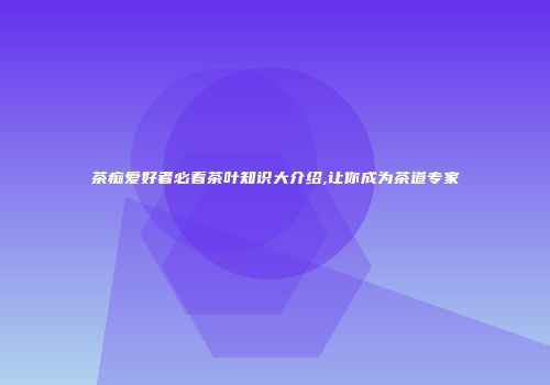 茶痴爱好者必看茶叶知识大介绍,让你成为茶道专家