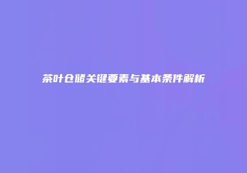 茶叶仓储关键要素与基本条件解析