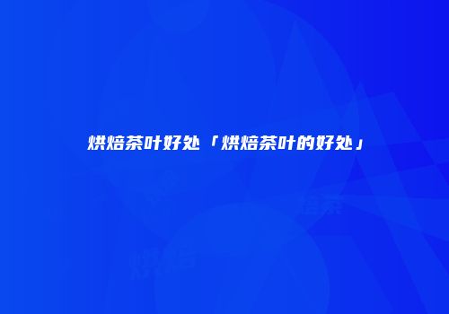 烘焙茶叶好处「烘焙茶叶的好处」