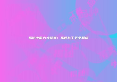 揭秘中国六大茶类：品种与工艺全解析