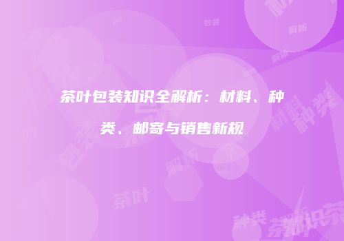 茶叶包装知识全解析：材料、种类、邮寄与销售新规