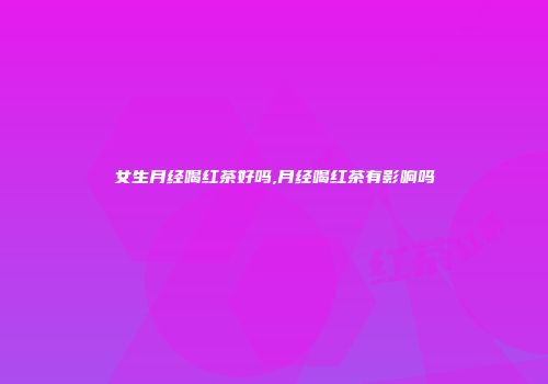 女生月经喝红茶好吗,月经喝红茶有影响吗