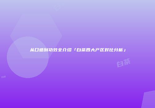 从口感到功效全介绍「白茶四大产区对比分析」