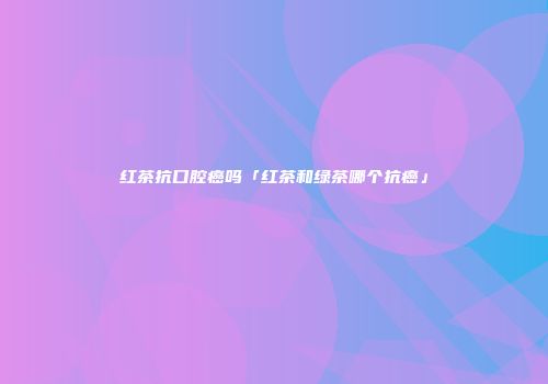 红茶抗口腔癌吗「红茶和绿茶哪个抗癌」