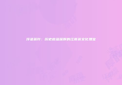 浮梁茶叶：历史底蕴深厚的江南茶文化瑰宝