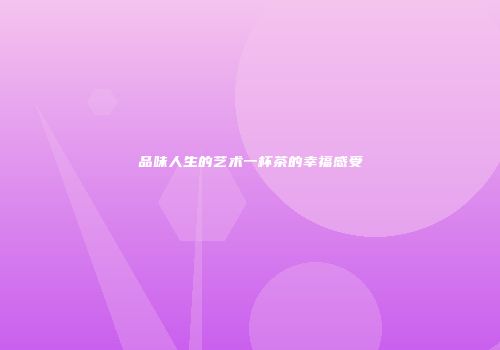 品味人生的艺术一杯茶的幸福感受