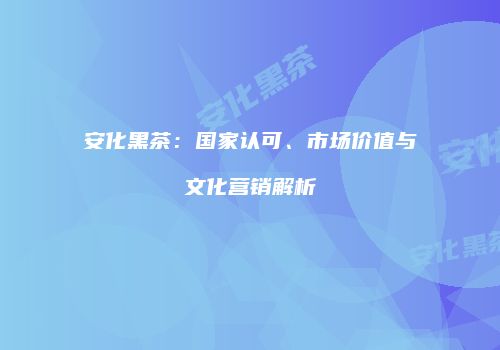 安化黑茶：国家认可、市场价值与文化营销解析