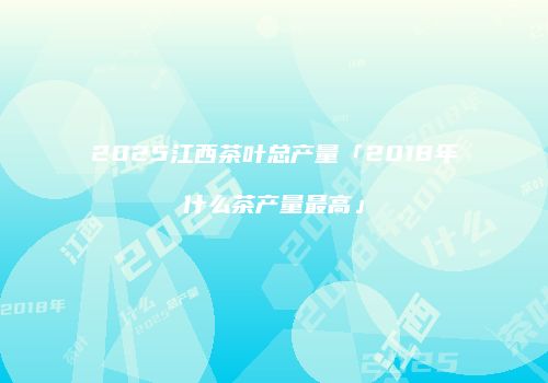 2025江西茶叶总产量「2018年什么茶产量最高」