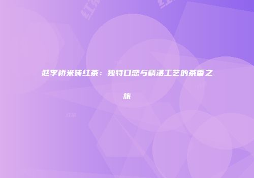 赵李桥米砖红茶：独特口感与精湛工艺的茶香之旅