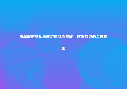 探秘湖南安化三砖茶的品质特征，你想知道的全在这里