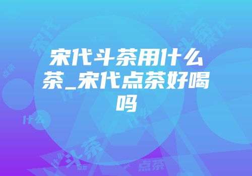 宋代斗茶用什么茶_宋代点茶好喝吗