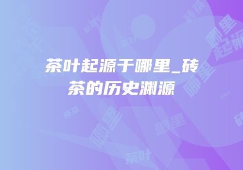 茶叶起源于哪里_砖茶的历史渊源