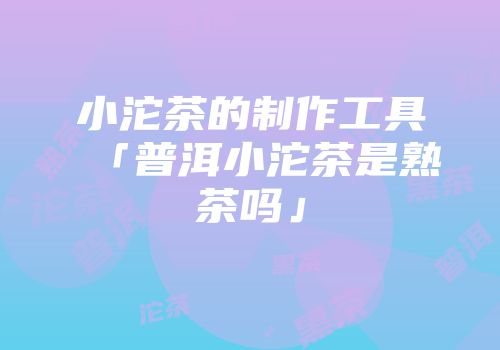 小沱茶的制作工具「普洱小沱茶是熟茶吗」