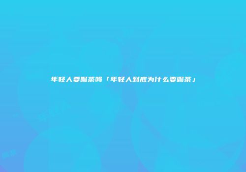 年轻人要喝茶吗「年轻人到底为什么要喝茶」