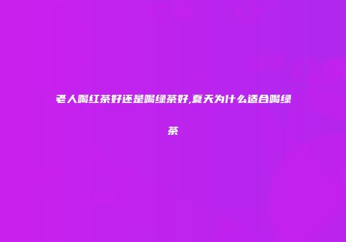 老人喝红茶好还是喝绿茶好,夏天为什么适合喝绿茶
