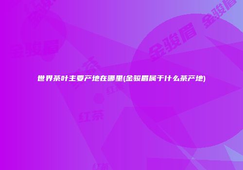 世界茶叶主要产地在哪里(金骏眉属于什么茶产地)