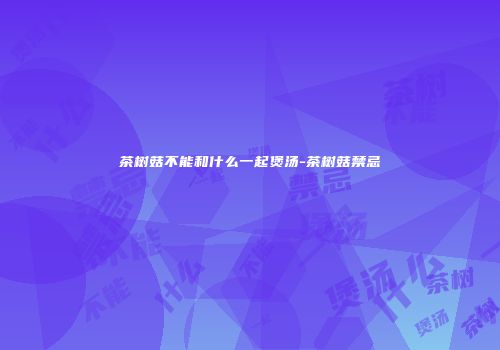 茶树菇不能和什么一起煲汤-茶树菇禁忌