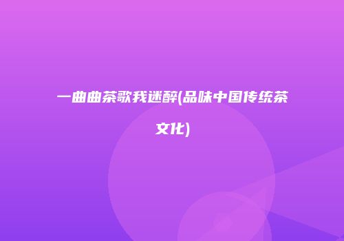 一曲曲茶歌我迷醉(品味中国传统茶文化)