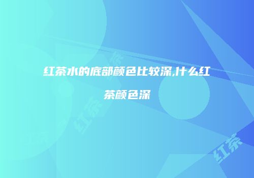 红茶水的底部颜色比较深,什么红茶颜色深