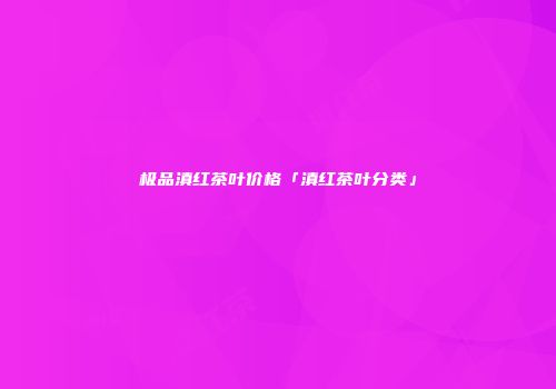 极品滇红茶叶价格「滇红茶叶分类」