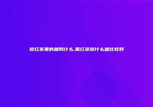 放红茶里的糖叫什么,喝红茶放什么糖比较好