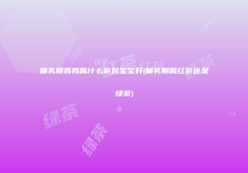 哺乳期妈妈喝什么茶对宝宝好(哺乳期喝红茶还是绿茶)