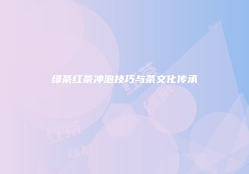 绿茶红茶冲泡技巧与茶文化传承