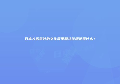 日本人送茶叶的文化背景和礼仪规范是什么？