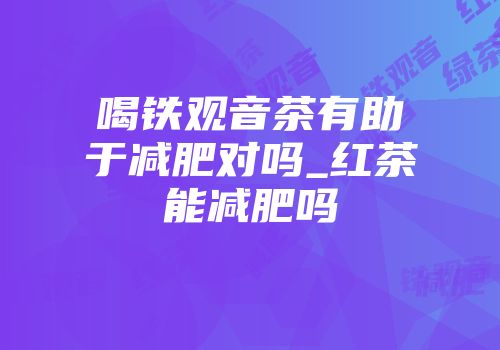 喝铁观音茶有助于减肥对吗_红茶能减肥吗