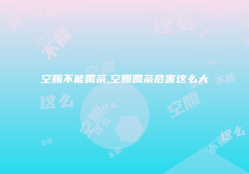 空腹不能喝茶,空腹喝茶危害这么大
