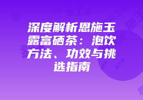 深度解析恩施玉露富硒茶：泡饮方法、功效与挑选指南