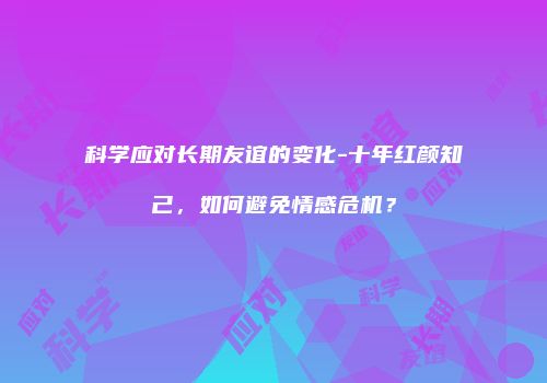 科学应对长期友谊的变化-十年红颜知己，如何避免情感危机？