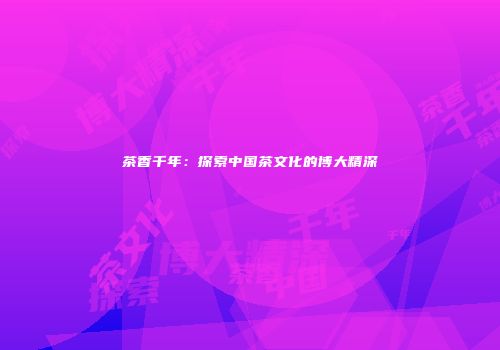 茶香千年：探索中国茶文化的博大精深