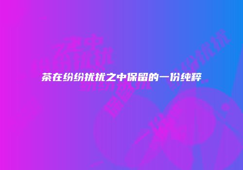 茶在纷纷扰扰之中保留的一份纯粹