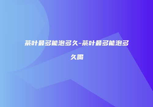 茶叶最多能泡多久-茶叶最多能泡多久喝