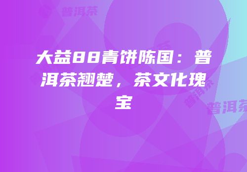 大益88青饼陈国：普洱茶翘楚，茶文化瑰宝
