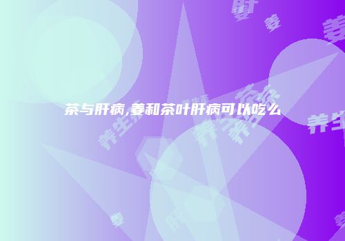 茶与肝病,姜和茶叶肝病可以吃么