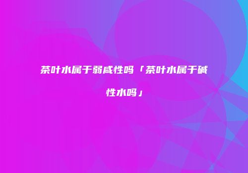 茶叶水属于弱咸性吗「茶叶水属于碱性水吗」