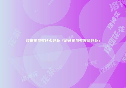 玫瑰花茶有什么好处「洛神花茶有哪些好处」