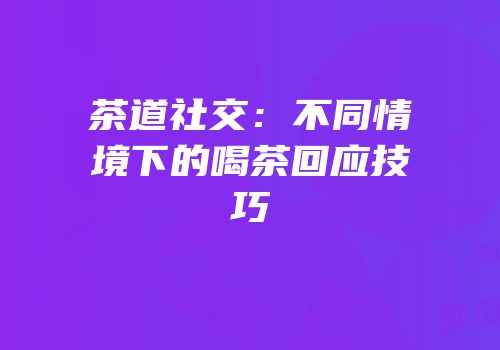 茶道社交：不同情境下的喝茶回应技巧