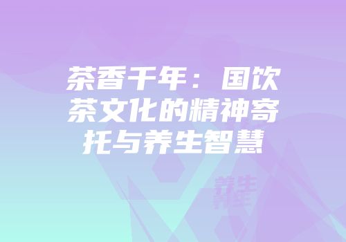 茶香千年：国饮茶文化的精神寄托与养生智慧