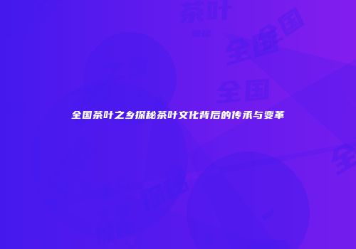 全国茶叶之乡探秘茶叶文化背后的传承与变革