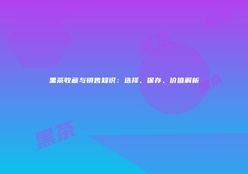 黑茶收藏与销售知识：选择、保存、价值解析