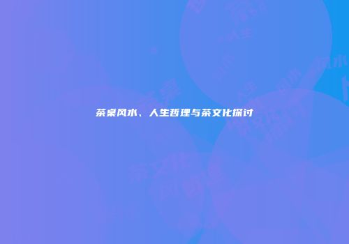 茶桌风水、人生哲理与茶文化探讨
