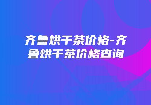 齐鲁烘干茶价格-齐鲁烘干茶价格查询