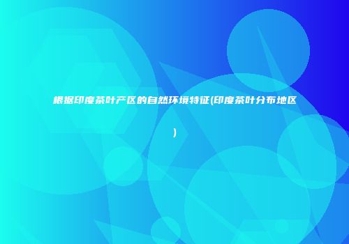 根据印度茶叶产区的自然环境特征(印度茶叶分布地区)