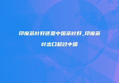 印度茶叶好还是中国茶叶好_印度茶叶出口超过中国